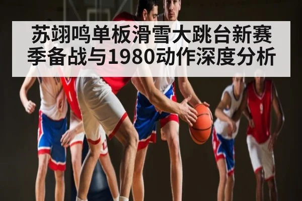 苏翊鸣单板滑雪大跳台新赛季备战与1980动作深度分析