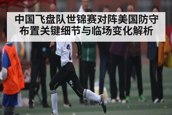 中国飞盘队世锦赛对阵美国防守布置关键细节与临场变化解析